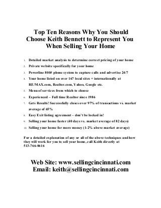 Top Ten Reasons Why You Should
Choose Keith Bennett to Represent You
When Selling Your Home
1. Detailed market analysis to determine correct pricing of your home
2. Private website specifically for your home
3. Powerline 800# phone system to capture calls and advertise 24/7
4. Your home listed on over 167 local sites + internationally at
RE/MAX.com, Realtor.com, Yahoo, Google etc.
5. Menu of services from which to choose
6. Experienced – Full time Realtor since 1986
7. Gets Results! Successfully closes over 97% of transactions vs. market
average of 65%
8. Easy Exit listing agreement – don’t be locked in!
9. Selling your home faster (40 days vs. market average of 82 days)
10. Selling your home for more money (1-2% above market average)
For a detailed explanation of any or all of the above techniques and how
they will work for you to sell your home, call Keith directly at
513-766-0616
Web Site: www.sellingcincinnati.com
Email: keith@sellingcincinnati.com
 