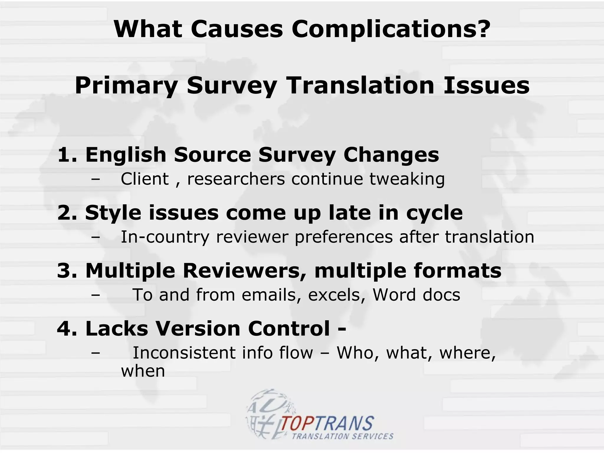 What Causes Complications? Primary Survey Translation Issues 1. English Source Survey Changes Client , researchers continue tweaking 2. Style issues come up late in cycle   In-country reviewer preferences after translation 3. Multiple Reviewers, multiple formats To and from emails, excels, Word docs 4. Lacks Version Control - Inconsistent info flow – Who, what, where, when 