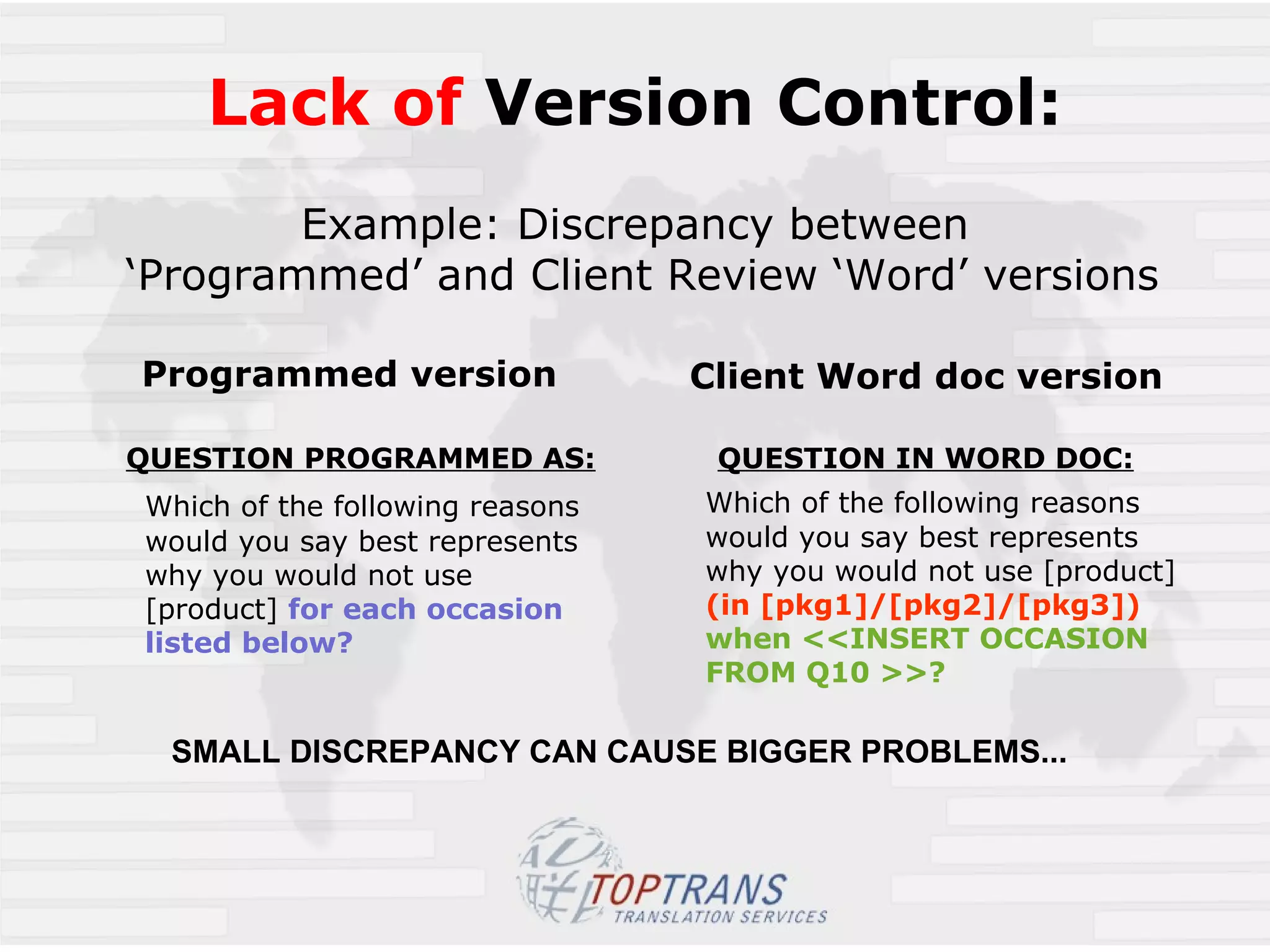 Lack of  Version Control: Example: Discrepancy between  ‘Programmed’ and Client Review ‘Word’ versions Programmed version QUESTION PROGRAMMED AS: Which of the following reasons would you say best represents why you would not use  [product]  for each occasion listed below?   Client Word doc version QUESTION IN WORD DOC: Which of the following reasons would you say best represents why you would not use [product]  (in [pkg1]/[pkg2]/[pkg3])   when <<INSERT OCCASION FROM Q10 >>? SMALL DISCREPANCY CAN CAUSE BIGGER PROBLEMS... 