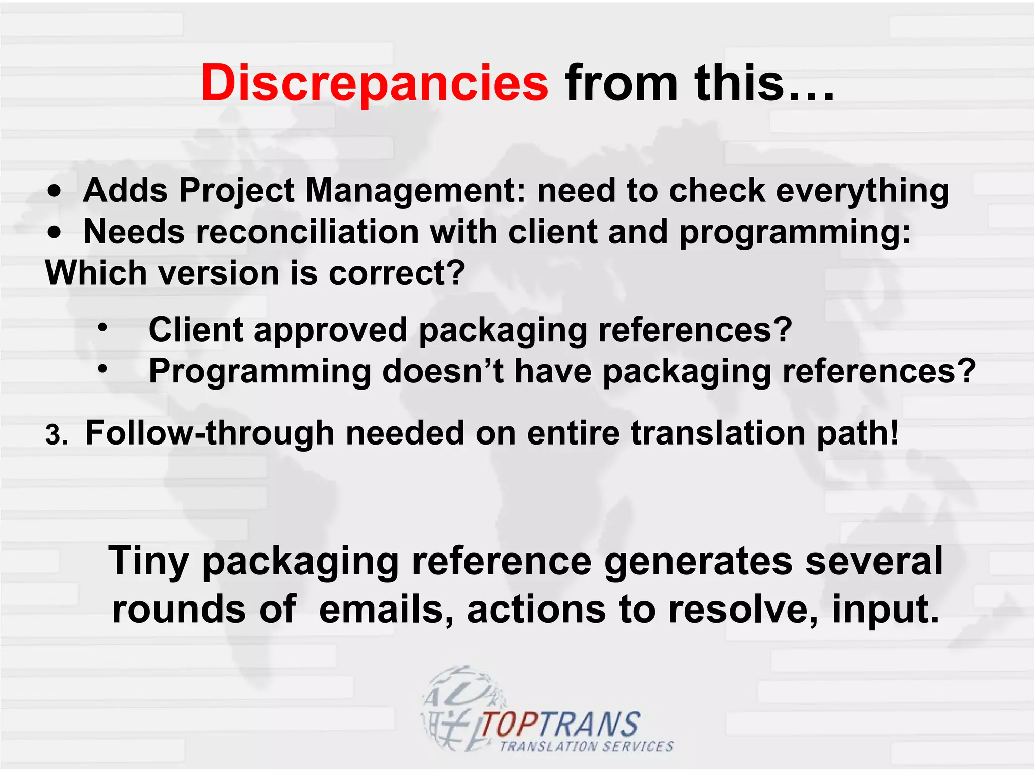 Discrepancies  from this…  Adds Project Management: need to check everything Needs reconciliation with client and programming:  Which version is correct? Client approved packaging references? Programming doesn’t have packaging references? 3.  Follow-through needed on entire translation path! Tiny packaging reference generates several rounds of  emails, actions to resolve, input. 