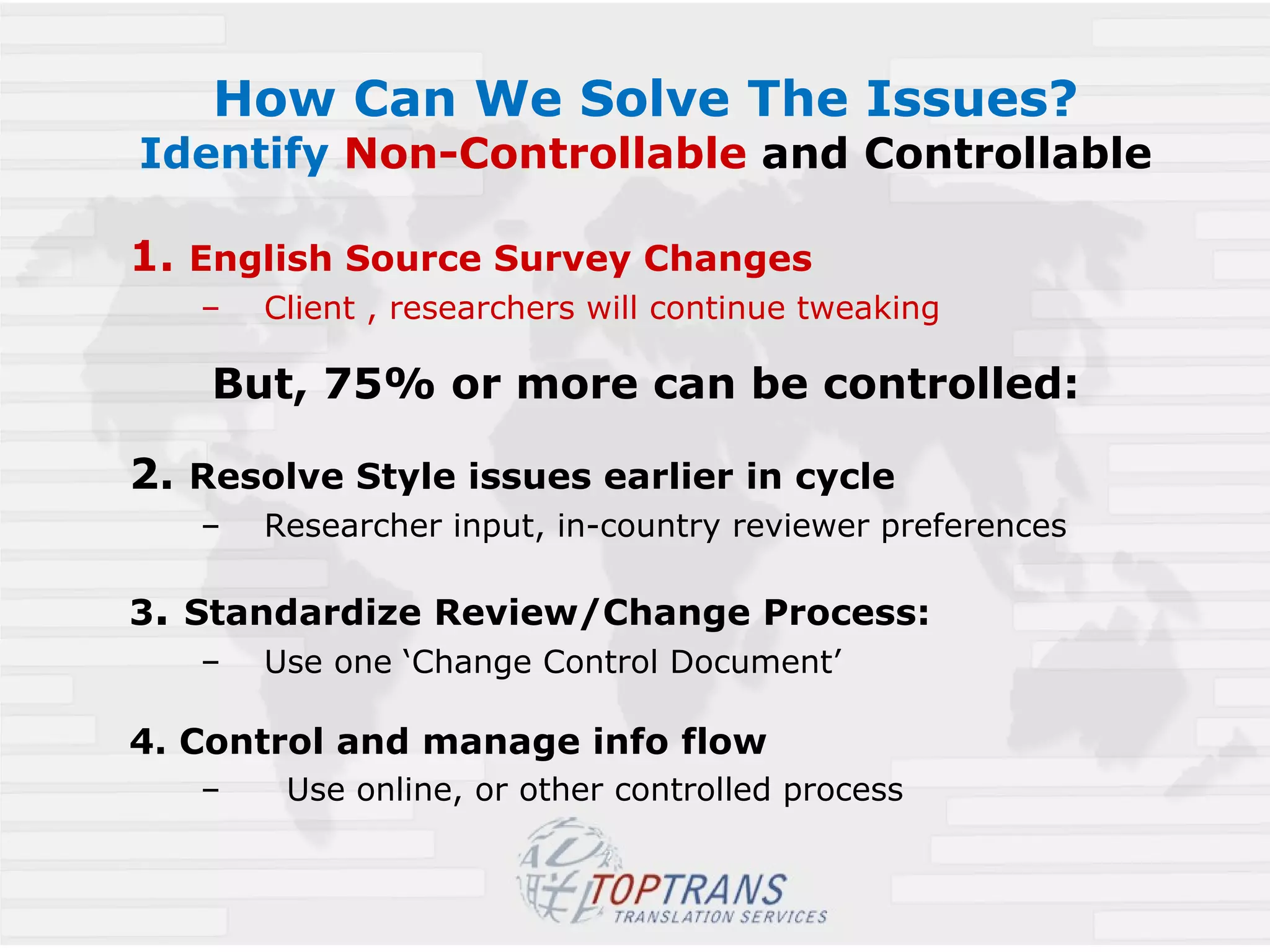 How Can We Solve The Issues? Identify  Non-Controllable   and Controllable 1.  English Source Survey Changes Client , researchers will continue tweaking But, 75% or more can be controlled: 2.  Resolve Style issues earlier in cycle   Researcher input, in-country reviewer preferences 3 .  Standardize Review/Change Process: Use one ‘Change Control Document’ 4. Control and manage info flow   Use online, or other controlled process 