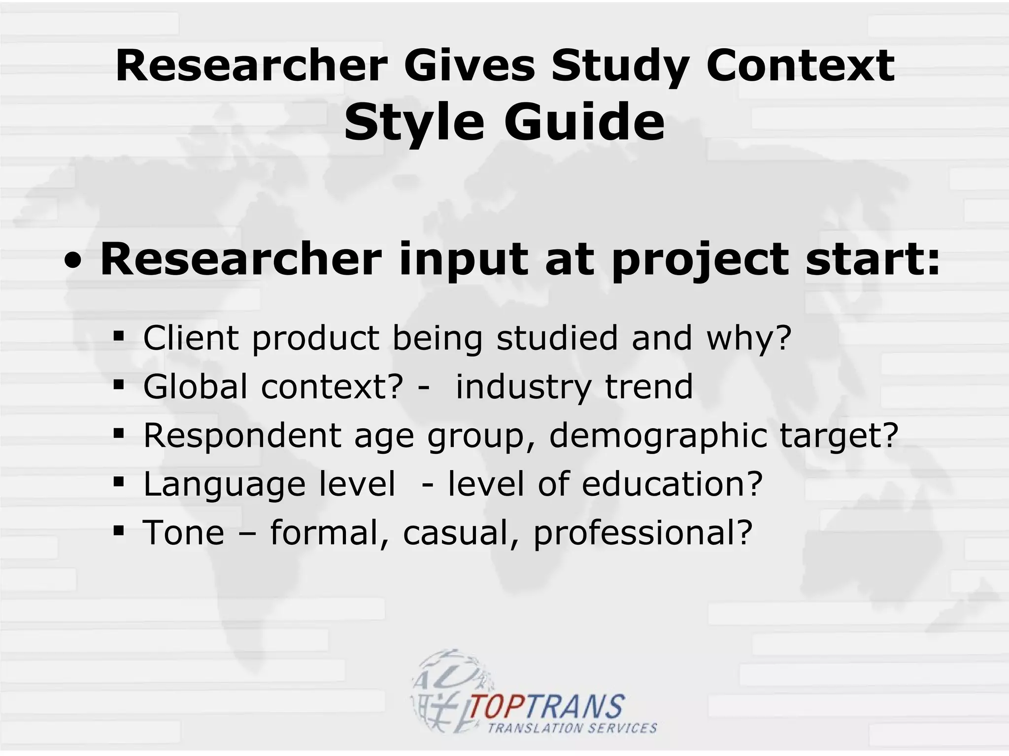Researcher Gives Study Context Style Guide Researcher input at project start: Client product being studied and why?  Global context? -  industry trend Respondent age group, demographic target? Language level  - level of education? Tone – formal, casual, professional? 