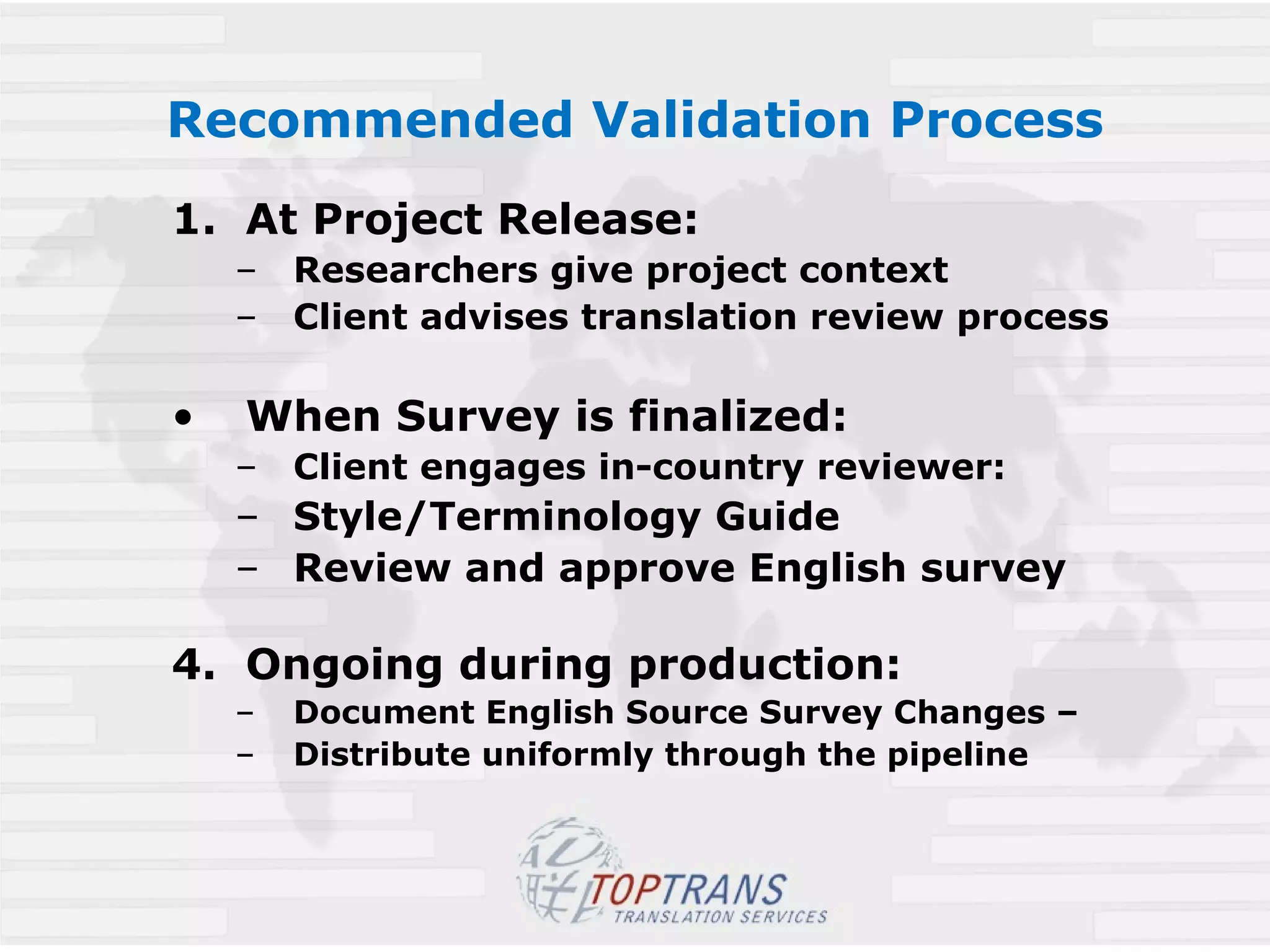 Recommended Validation Process At Project Release:  Researchers give project context  Client advises translation review process When Survey is finalized:  Client engages in-country reviewer: Style/Terminology Guide Review and approve English survey Ongoing during production: Document English Source Survey Changes – Distribute uniformly through the pipeline 