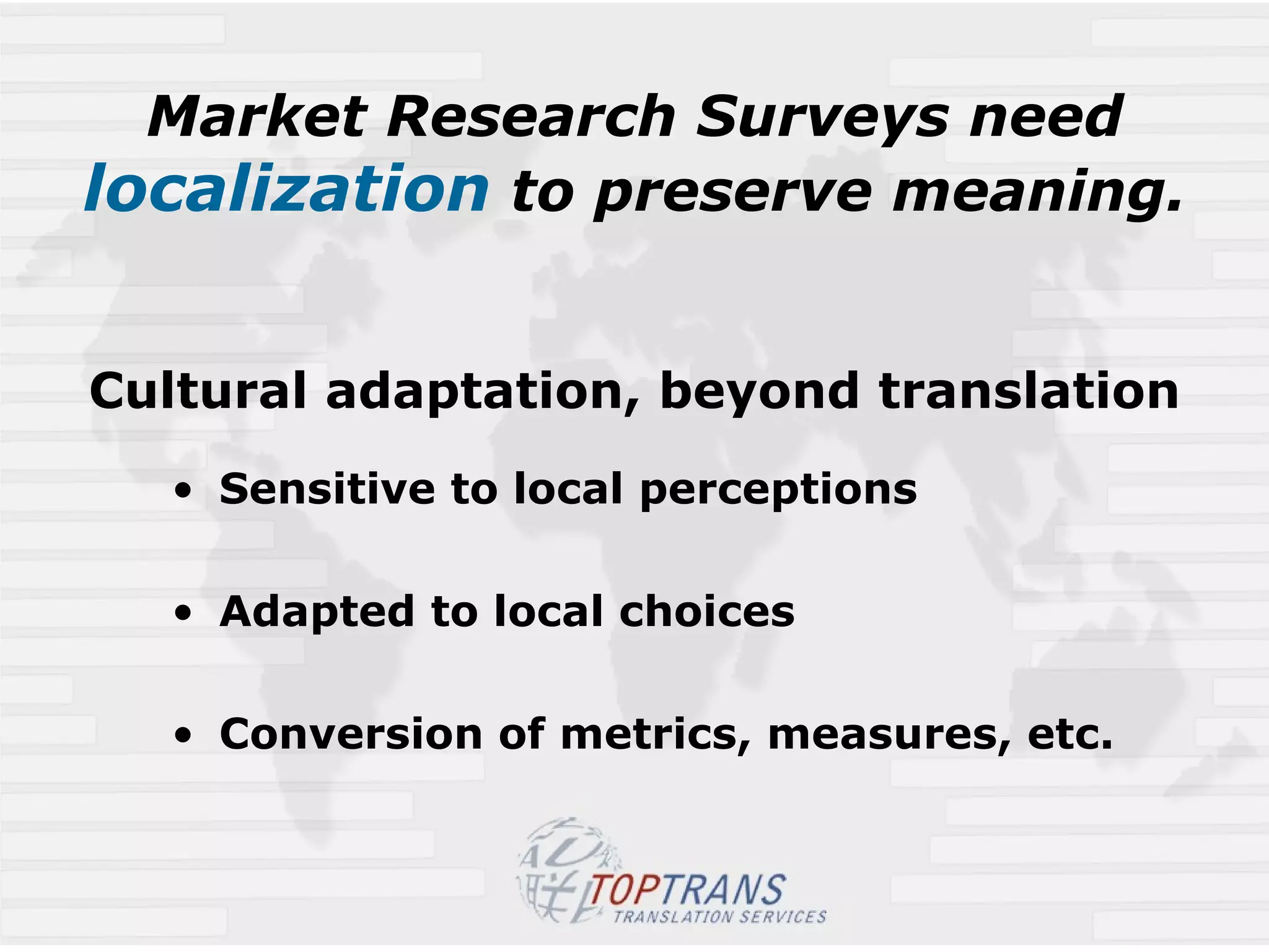 Market Research Surveys need  localization  to preserve meaning.   Cultural adaptation, beyond translation Sensitive to local perceptions Adapted to local choices  Conversion of metrics, measures, etc. 