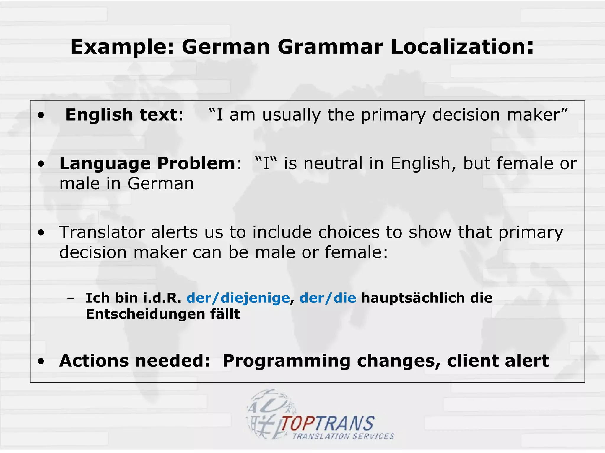 Example: German Grammar Localization :   English text :  “I am usually the primary decision maker” Language Problem :  “I“ is neutral in English, but female or male in German Translator alerts us to include choices to show that primary decision maker can be male or female: Ich bin i.d.R.  der/diejenige ,  der/die  hauptsächlich die Entscheidungen fällt Actions needed:  Programming changes, client alert 