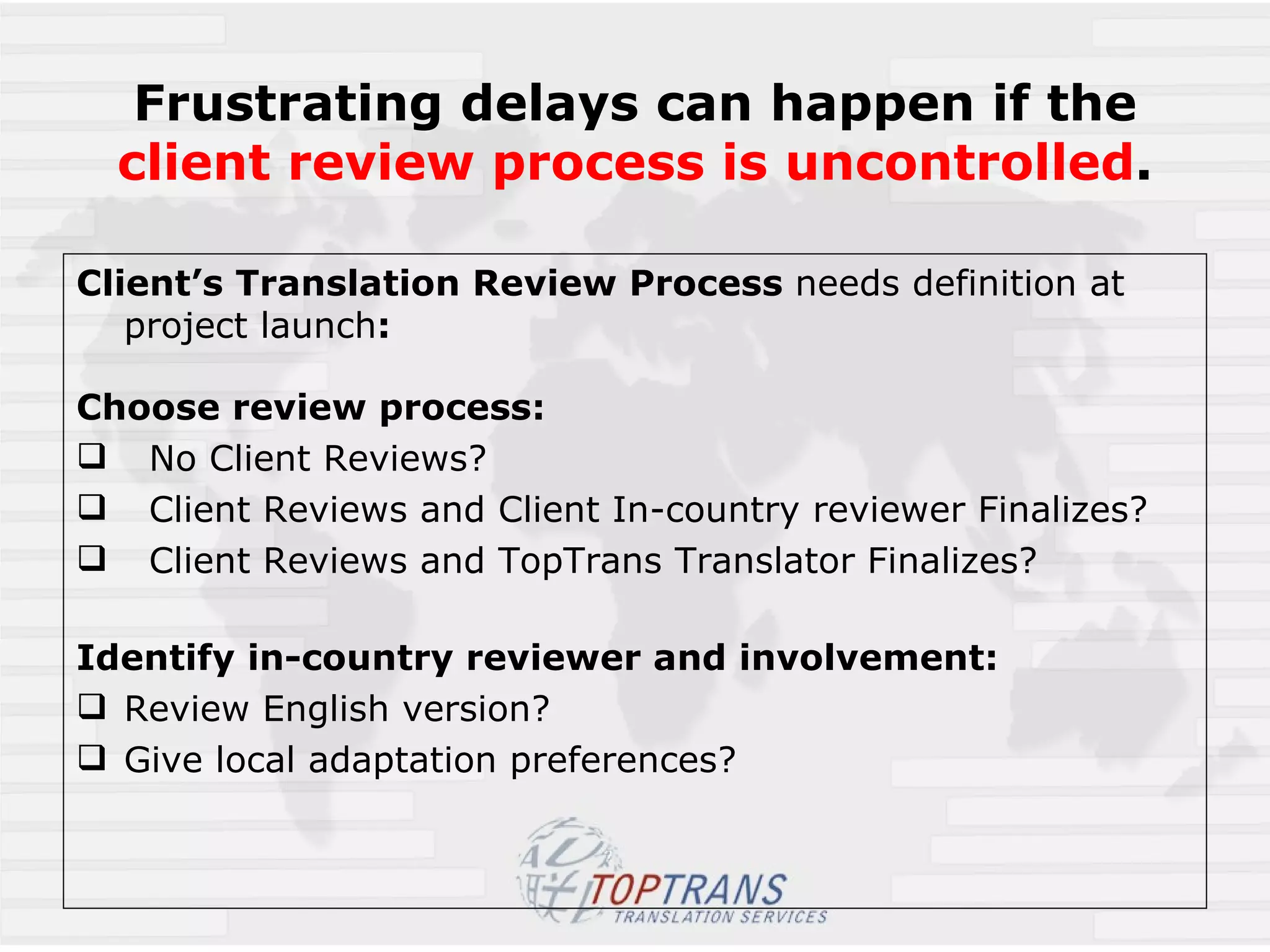 Frustrating delays can happen if the client review process is uncontrolled . Client’s Translation Review Process  needs definition at project launch :  Choose review process: No Client Reviews? Client Reviews and Client In-country reviewer Finalizes? Client Reviews and TopTrans Translator Finalizes? Identify in-country reviewer and involvement: Review English version? Give local adaptation preferences?  