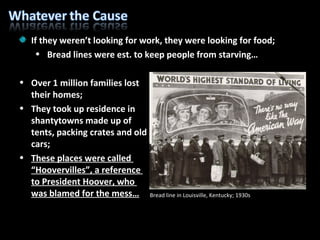 If they weren’t looking for work, they were looking for food; Bread lines were est. to keep people from starving… Over 1 million families lost their homes; They took up residence in  shantytowns made up of  tents, packing crates and old  cars; These places were called  “Hoovervilles”, a reference  to President Hoover, who  was blamed for the mess… Bread line in Louisville, Kentucky; 1930s 