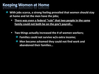 With jobs scarce, a strong feeling prevailed that women should stay at home and let the men have the jobs; There was even a federal “rule” that two people in the same family could not both be on the gov’t payroll… Two things actually increased the # of women workers; Families could not survive w/o extra income; Men became ashamed they could not find work and abandoned their families… 