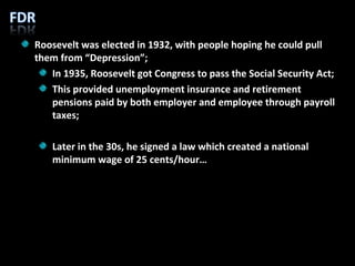 Roosevelt was elected in 1932, with people hoping he could pull them from “Depression”; In 1935, Roosevelt got Congress to pass the Social Security Act; This provided unemployment insurance and retirement pensions paid by both employer and employee through payroll taxes; Later in the 30s, he signed a law which created a national minimum wage of 25 cents/hour… 