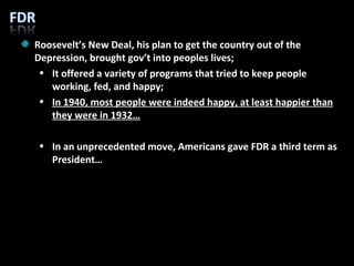 Roosevelt’s New Deal, his plan to get the country out of the Depression, brought gov’t into peoples lives; It offered a variety of programs that tried to keep people working, fed, and happy; In 1940, most people were indeed happy, at least happier than they were in 1932… In an unprecedented move, Americans gave FDR a third term as President… 