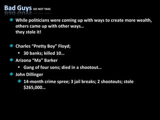 While politicians were coming up with ways to create more wealth, others came up with other ways…  they stole it! Charles “Pretty Boy” Floyd; 30 banks; killed 10… Arizona “Ma” Barker Gang of four sons; died in a shootout… John Dillinger 14-month crime spree; 3 jail breaks; 2 shootouts; stole $265,000… 