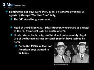 Fighting the bad guys were the G-Men, a nickname given to FBI agents by George “Machine Gun” Kelly; The “G” stood for government… Head of the G-Men was J. Edgar Hoover, who served as director of the FBI from 1924 until his death in 1972;  His dictatorial leadership, unethical and quite possibly illegal use of the bureau against personal enemies have stained his name; But in the 1930s, millions of American boys wanted to  be him… Hoover on the left 
