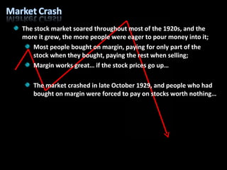 The stock market soared throughout most of the 1920s, and the more it grew, the more people were eager to pour money into it; Most people bought on margin, paying for only part of the stock when they bought, paying the rest when selling; Margin works great… if the stock prices go up… The market crashed in late October 1929, and people who had bought on margin were forced to pay on stocks worth nothing… 