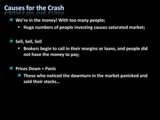 We’re in the money! With too many people; Huge numbers of people investing causes saturated market; Sell, Sell, Sell Brokers begin to call in their margins or loans, and people did not have the money to pay; Prices Down = Panic Those who noticed the downturn in the market panicked and sold their stocks… 