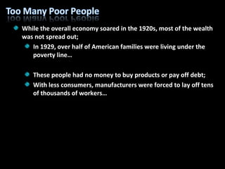 While the overall economy soared in the 1920s, most of the wealth was not spread out; In 1929, over half of American families were living under the poverty line… These people had no money to buy products or pay off debt; With less consumers, manufacturers were forced to lay off tens of thousands of workers… 