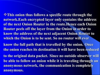 This onion thus follows a specific route through the network.Each encrypted layer only contains the address of the next Onion Router in the route.Hence each Onion Router peels off the layer from the Onion in order to know the address of the next adjacent Onion Router to which the Onion is to be sent. So no router will ever know the full path that is travelled by the onion.   Once the onion reaches its destination it will have been reduced to the original data packet.   Since no outside observer will be able to follow an onion while it is traveling through an anonymous network, the communication is completely anonymous. 