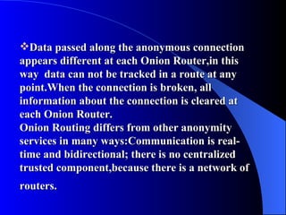 Data passed along the anonymous connection appears different at each Onion Router,in this way  data can not be tracked in a route at any point.When the connection is broken, all information about the connection is cleared at each Onion Router.  Onion Routing differs from other anonymity services in many ways:Communication is real-time and bidirectional; there is no centralized trusted component,because there is a network of routers.   