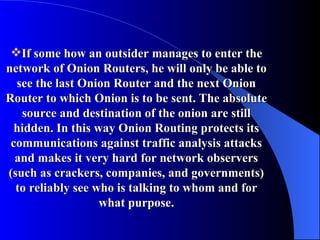 If some how an outsider manages to enter the network of Onion Routers, he will only be able to see the last Onion Router and the next Onion Router to which Onion is to be sent. The absolute source and destination of the onion are still hidden. In this way Onion Routing protects its communications against traffic analysis attacks and makes it very hard for network observers (such as crackers, companies, and governments) to reliably see who is talking to whom and for what purpose. 