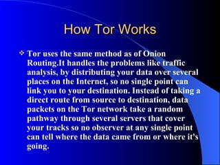 How Tor Works Tor uses the same method as of Onion Routing.It handles the problems like traffic analysis, by distributing your data over several places on the Internet, so no single point can link you to your destination. Instead of taking a direct route from source to destination, data packets on the Tor network take a random pathway through several servers that cover your tracks so no observer at any single point can tell where the data came from or where it's going.  
