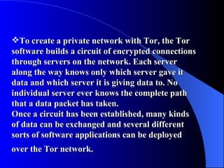 To create a private network with Tor, the Tor software builds a circuit of encrypted connections through servers on the network. Each server along the way knows only which server gave it data and which server it is giving data to. No individual server ever knows the complete path that a data packet has taken.  Once a circuit has been established, many kinds of data can be exchanged and several different sorts of software applications can be deployed over the Tor network.   