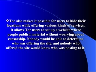 Tor also makes it possible for users to hide their locations while offering various kinds of services. It allows Tor users to set up a website where people publish material without worrying about censorship. Nobody would be able to determine who was offering the site, and nobody who offered the site would know who was posting to it. 