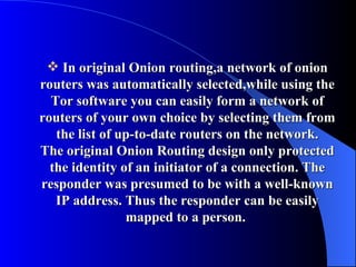 In original Onion routing,a network of onion routers was automatically selected,while using the Tor software you can easily form a network of routers of your own choice by selecting them from the list of up-to-date routers on the network. The original Onion Routing design only protected the identity of an initiator of a connection. The responder was presumed to be with a well-known IP address. Thus the responder can be easily mapped to a person.   