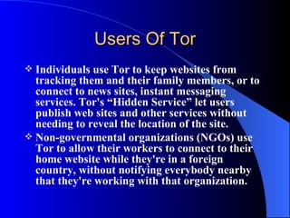 Users Of Tor Individuals use Tor to keep websites from tracking them and their family members, or to connect to news sites, instant messaging services. Tor's “Hidden Service” let users publish web sites and other services without needing to reveal the location of the site.  Non-governmental organizations (NGOs) use Tor to allow their workers to connect to their home website while they're in a foreign country, without notifying everybody nearby that they're working with that organization. 