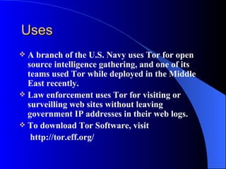 Uses A branch of the U.S. Navy uses Tor for open source intelligence gathering, and one of its teams used Tor while deployed in the Middle East recently. Law enforcement uses Tor for visiting or surveilling web sites without leaving government IP addresses in their web logs.  To download Tor Software, visit http://tor.eff.org/ 