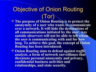 Objective of Onion Routing (Tor) The purpose of Onion Routing is to protect the anonymity of a user who wants to communicate over a network. It will hide the destinations of all communications initiated by the user. Any outside observers will not be able to tell whom the user is communicating with and for how long. To achieve this goal, the concept of Onion Routing has been introduced. Onion Routing aims to defend against  traffic analysis , a form of network surveillance that threatens personal anonymity and privacy, confidential business activities and relationships, and state security.  