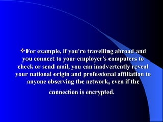 For example, if you're travelling abroad and you connect to your employer's computers to check or send mail, you can inadvertently reveal your national origin and professional affiliation to anyone observing the network, even if the connection is encrypted.   