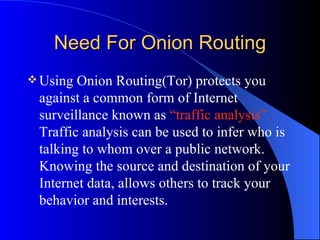 Need For Onion Routing Using Onion Routing(Tor) protects you against a common form of Internet surveillance known as  “traffic analysis”.  Traffic analysis can be used to infer who is talking to whom over a public network. Knowing the source and destination of your Internet data, allows others to track your behavior and interests. 