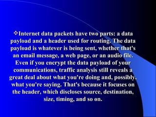 Internet data packets have two parts: a data payload and a header used for routing. The data payload is whatever is being sent, whether that's an email message, a web page, or an audio file. Even if you encrypt the data payload of your communications, traffic analysis still reveals a great deal about what you're doing and, possibly, what you're saying. That's because it focuses on the header, which discloses source, destination, size, timing, and so on. 