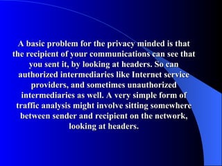 A basic problem for the privacy minded is that the recipient of your communications can see that you sent it, by looking at headers. So can authorized intermediaries like Internet service providers, and sometimes unauthorized intermediaries as well. A very simple form of traffic analysis might involve sitting somewhere between sender and recipient on the network, looking at headers. 