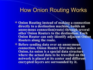How Onion Routing Works Onion Routing instead of making a connection directly to a destination machine, builds an anonymous connection(route) through several other Onion Routers to the destination. Each Onion Router can only identify adjacent Onion Routers along the route.  Before sending data over an anonymous connection, Onion Router first makes an Onion.An onion is a special data structure where the actual data to be travelled on the network is placed at its center and different encrypted layers are sorrounded by it. 