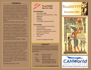 FEEDBACK
                                                            W!
                                                          NE 2008 TourPARIS
                                                                                                            TourEGYPT
                                                                   ourPARIS
“We would like to thank you from the bottom of
our hearts for so many wonderfully unforgettable
                                                           R      May 23-31, 2008
                                                         FO
experiences and memories during our recent trip to
your fantastic homeland. Our Egyptian Tour was
                                                        Trip Highlights:
carefully planned, organized and executed by you.
                                                                                                            November 2008
                                                        √
We always felt safe and secure wherever we stayed            9 days and 8 nights
and visited...The Egyptians that we met along the       √    French Open at Roland Garros - 3 days
way were very kind and obliging... We always said       √    Sightseeing
that everyone should visit Egypt once in a
                                                        √    Shopping
lifetime. However, now we are not sure if once is
                                                        √    Fine Dining
enough!!!”
                                                        √    4-star Hotels in the heart of Paris
Liliana and John Moller (December 6, 2005)
“We want to put in writing what we’ve already           Trip Includes:
told you. That is, how very much we enjoyed our         √     Round trip airfare Toronto to Paris
trip to Egypt... Your organizational skills are
                                                        √     Accommodations
remarkable, and your dealings with local travel
                                                        √     Breakfast, One group dinner
companies were so appreciated by us, especially
                                                        √     Entry fees to Rolland Garros (3 days)
since you, and not us, speak Arabic!...Your care
                                                              and all tourist attractions
and concern for each and every one of our group
                                                        √     Metro passes
was so helpful. I’m not forgetting, either, the
                                                        √     All taxes
organized tennis sessions we had for which you are
a very capable professional.”
Joan and Hector Jones (November 27, 2006)                     Contact Amr Shagara for details.
“It is my pleasure to recommend Amr Shagara and
his company, CanWorld Sports Travel. I traveled
                                                                       CONTACT
to Egypt with him recently on a 12-day trip with a
                                                      We welcome any questions about our trips. If you
group of 20 people, and had the most wonderful
                                                      or your group would like discuss future or private
time. We saw all the major sights there – in Cairo,
                                                      tours, please contact Amr Shagara at CANWorld
Aswan, Luxor and Alexandria – and also were
able to relax in the resort town of Sharm El          Sports Travel:
Sheikh. Amr set up the trip so there was a perfect
blend of sports and touring. We received tennis             Phone:      (416) 303-3304 or
instruction at his former club in Cairo and at a 5-
                                                                        (416) 828-7624
star resort in Sharm El Sheikh, and were able to
                                                            Fax:        (905) 257-3445
play friendly games as well. Non-tennis players
                                                            E-mail:     info@canworldtravel.com
could opt out if they wished and sit by the pool or
                                                            Address:    1330 Burnhamthorpe Road
stay at the hotel.”
                                                                        Oakville, Ontario L6H 7B1
Carol Fahey (December 2, 2007)

                                                      . . .or visit our website at: ww.canworldtravel.com
 
