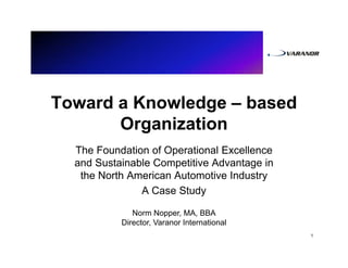 Toward a Knowledge – based
       Organization
  The Foundation of Operational Excellence
  and Sustainable Competitive Advantage in
   the North American Automotive Industry
               A Case Study

              Norm Nopper, MA, BBA
           Director, Varanor International
                                             1
 