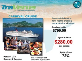 CARNIVAL CRUISE Departed Galveston for 5 nights creating memories for a lifetime. Agent’s Price $280.00  per person Brochure Inside $799.00   Agents Save 72%   Ports of Call Cancun & Cozumel plus champagne and chocolates in your cabin 