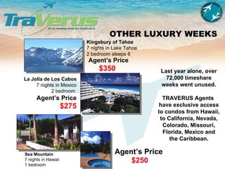 OTHER LUXURY WEEKS Sea Mountain 7 nights in Hawaii 1 bedroom  La Jolla de Los Cabos 7 nights in Mexico 2 bedroom   Agent’s Price $275 Kingsbury of Tahoe 7 nights in Lake Tahoe 2 bedroom sleeps 6 Last year alone, over 72,000 timeshare weeks went unused. TRAVERUS Agents  have exclusive access to condos from Hawaii, to California, Nevada, Colorado, Missouri, Florida, Mexico and the Caribbean. Agent’s Price $350 Agent’s Price $250 
