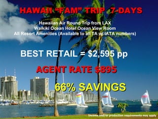 HAWAII “FAM” TRIP  7-DAYS Hawaiian Air Round Trip from LAX Waikiki Ocean Hotel Ocean View Room All Resort Amenities (Available to all TA w/ IATA numbers) BEST RETAIL = $2,595 pp 66% SAVINGS AGENT RATE $895 Income and/or production requirements may apply 