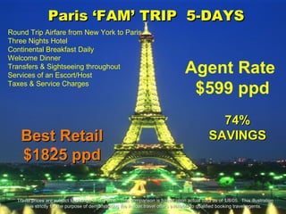 Paris ‘FAM’ TRIP  5-DAYS 74% SAVINGS Agent Rate  $599 ppd Best Retail $1825 ppd Travel prices are subject to change at any time.  This comparison is based upon actual data as of 1/8/05.  This illustration  is strictly for the purpose of demonstrating the insider travel offers available to qualified booking travel agents. Round Trip Airfare from New York to Paris Three Nights Hotel Continental Breakfast Daily Welcome Dinner Transfers & Sightseeing throughout Services of an Escort/Host Taxes & Service Charges 