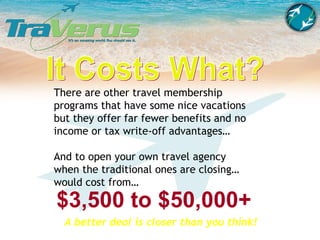 There are other travel membership programs that have some nice vacations but they offer far fewer benefits and no income or tax write-off advantages… And to open your own travel agency when the traditional ones are closing… would cost from… $3,500 to $50,000+ A better deal is closer than you think! It Costs What? 