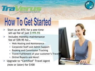 How To Get Started Start as an RTC for a one-time   set-up fee of just  $199.95 Includes monthly maintenance   fee of $59.95 for… Web Hosting and Maintenance  Corporate Staff and Admin Support Booking and Commission Tracking Travel Fulfillment of your customer’s Travel Online Reports and More! Upgrade to “Certified” Travel Agent  (now or later)  for $100 