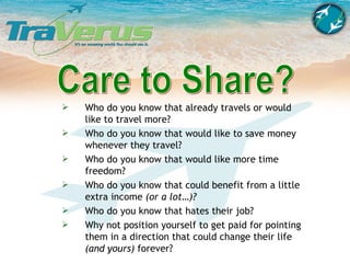 Care to Share? Who do you know that already travels or would like to travel more? Who do you know that would like to save money whenever they travel? Who do you know that would like more time freedom? Who do you know that could benefit from a little extra income  (or a lot…)? Who do you know that hates their job? Why not position yourself to get paid for pointing them in a direction that could change their life  (and yours)  forever? 