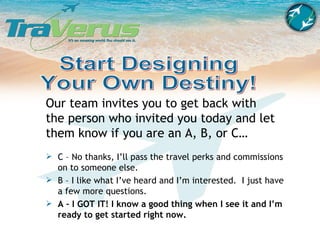 Our team invites you to get back with the person who invited you today and let them know if you are an A, B, or C… Start Designing Your Own Destiny! C – No thanks, I’ll pass the travel perks and commissions on to someone else. B – I like what I’ve heard and I’m interested.  I just have a few more questions.  A – I GOT IT! I know a good thing when I see it and I’m ready to get started right now. 