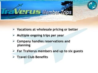 Vacations at wholesale pricing or better Multiple ongoing trips per year Company handles reservations and    planning For TraVerus members and up to six guests Travel Club Benefits 