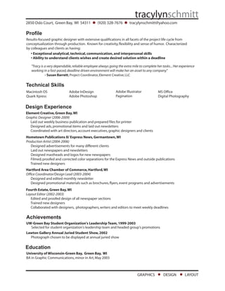 2850 Oslo Court, Green Bay, WI 54311             (920) 328-7676        tracylynschmitt@yahoo.com

Profile
Results-focused graphic designer with extensive qualifications in all facets of the project life cycle from
conceptualization through production. Known for creativity, flexibility and sense of humor. Characterized
by colleagues and clients as having:
   • Exceptional analytical, technical, communication, and interpersonal skills
   • Ability to understand clients wishes and create desired solution within a deadline

   quot;Tracy is a very dependable, reliable employee always going the extra mile to complete her tasks... Her experience
   working in a fast-paced, deadline driven environment will make her an asset to any companyquot;
             - Susan Barrett, Project Coordinator, Element Creative, LLC

Technical Skills
                                                              Adobe Illustrator
Macintosh OS                 Adobe InDesign                                                MS Office
                                                              Pagination
Quark Xpress                 Adobe Photoshop                                               Digital Photography


Design Experience
Element Creative, Green Bay, WI
Graphic Designer (2006-2009)
   Laid out weekly business publication and prepared files for printer
   Designed ads, promotional items and laid out newsletters
   Coordinated with art directors, account executives, graphic designers and clients
Hometown Publications II/ Express News, Germantown, WI
Production Artist (2004-2006)
   Designed advertisements for many different clients
   Laid out newspapers and newsletters
   Designed mastheads and logos for new newspapers
   Filmed, proofed and corrected color separations for the Express News and outside publications
   Trained new designers
Hartford Area Chamber of Commerce, Hartford, WI
Office Coordinator/Design Lead (2003-2004)
   Designed and edited monthly newsletter
   Designed promotional materials such as brochures, flyers, event programs and advertisements
Fourth Estate, Green Bay, WI
Layout Editor (2002-2003)
   Edited and proofed design of all newspaper sections
   Trained new designers
   Collaborated with designers, photographers, writers and editors to meet weekly deadlines

Achievements
UW-Green Bay Student Organization's Leadership Team, 1999-2003
  Selected for student organization's leadership team and headed group's promotions
Lawton Gallery Annual Juried Student Show, 2002
  Photograph chosen to be displayed at annual juried show

Education
University of Wisconsin-Green Bay, Green Bay, WI
BA in Graphic Communications, minor in Art, May 2003



                                                                             GRAPHICS          DESIGN         LAYOUT
 