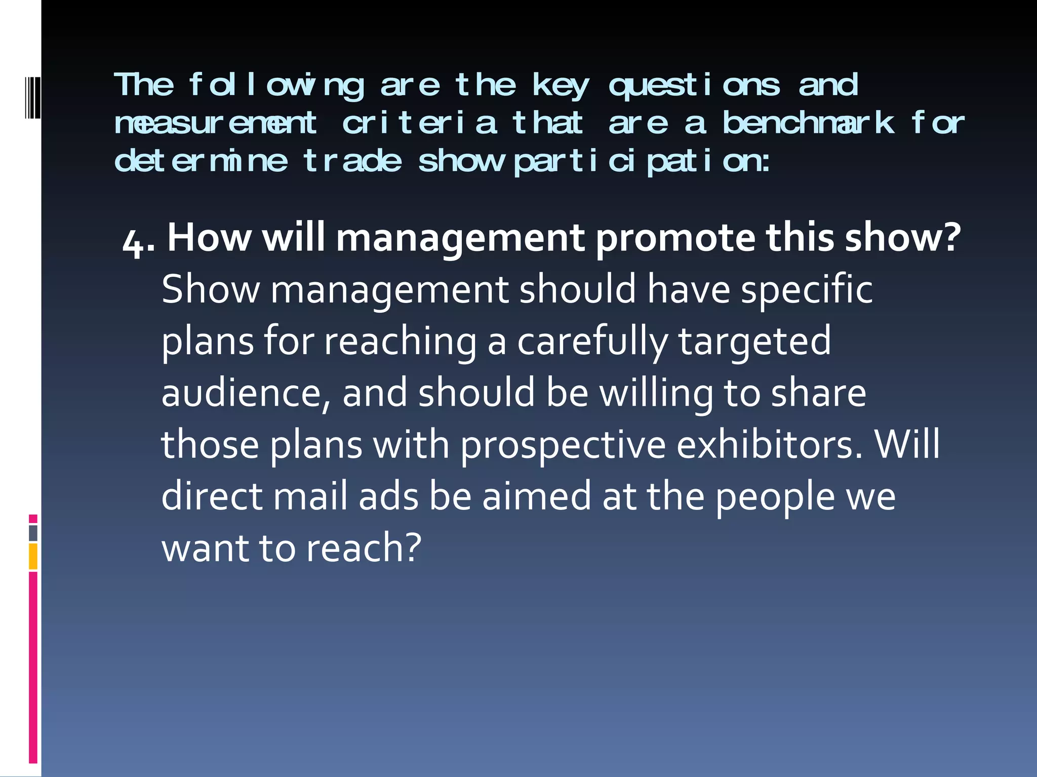 The following are the key questions and measurement criteria that are a benchmark for determine trade show participation: 4. How will management promote this show?  Show management should have specific plans for reaching a carefully targeted audience, and should be willing to share those plans with prospective exhibitors. Will direct mail ads be aimed at the people we want to reach? 