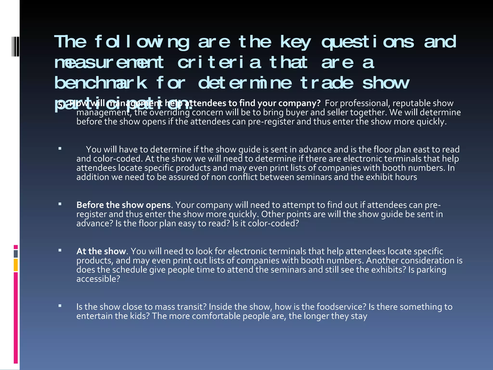 The following are the key questions and measurement criteria that are a benchmark for determine trade show participation: 5.  How will management help attendees to find your company?  For professional, reputable show management, the overriding concern will be to bring buyer and seller together. We will determine before the show opens if the attendees can pre-register and thus enter the show more quickly.    You will have to determine if the show guide is sent in advance and is the floor plan east to read and color-coded. At the show we will need to determine if there are electronic terminals that help attendees locate specific products and may even print lists of companies with booth numbers. In addition we need to be assured of non conflict between seminars and the exhibit hours   Before the show opens . Your company will need to attempt to find out if attendees can pre-register and thus enter the show more quickly. Other points are will the show guide be sent in advance? Is the floor plan easy to read? Is it color-coded?   At the show . You will need to look for electronic terminals that help attendees locate specific products, and may even print out lists of companies with booth numbers. Another consideration is does the schedule give people time to attend the seminars and still see the exhibits? Is parking accessible?    Is the show close to mass transit? Inside the show, how is the foodservice? Is there something to entertain the kids? The more comfortable people are, the longer they stay 
