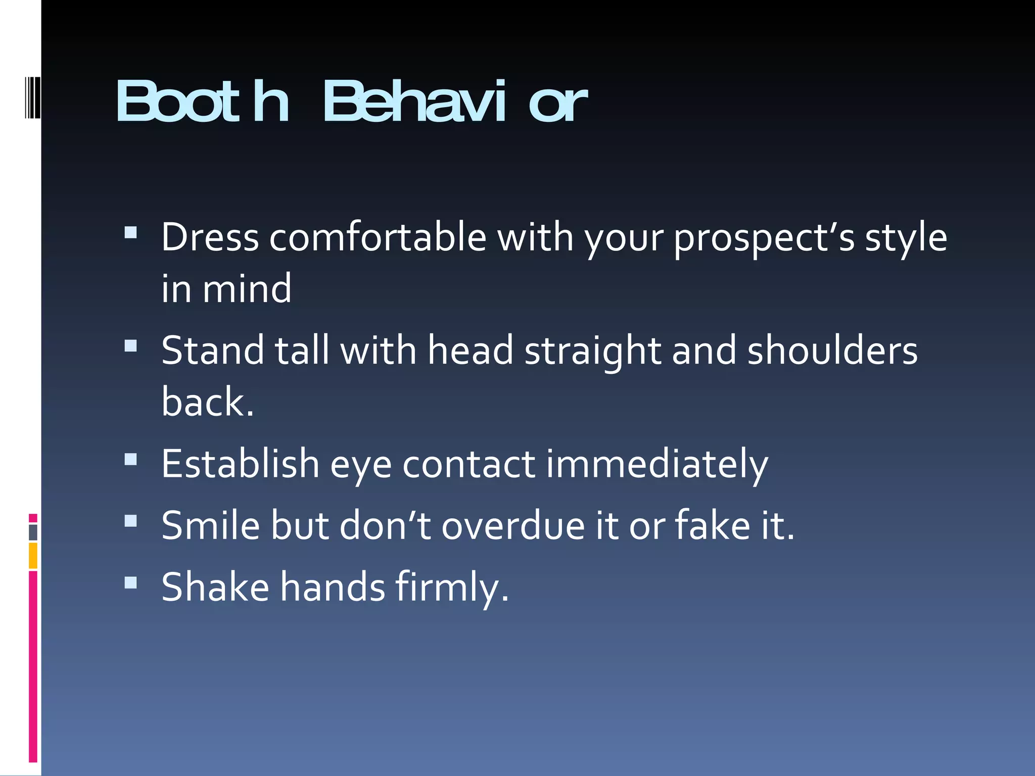 Booth Behavior Dress comfortable with your prospect’s style in mind Stand tall with head straight and shoulders back. Establish eye contact immediately Smile but don’t overdue it or fake it. Shake hands firmly. 