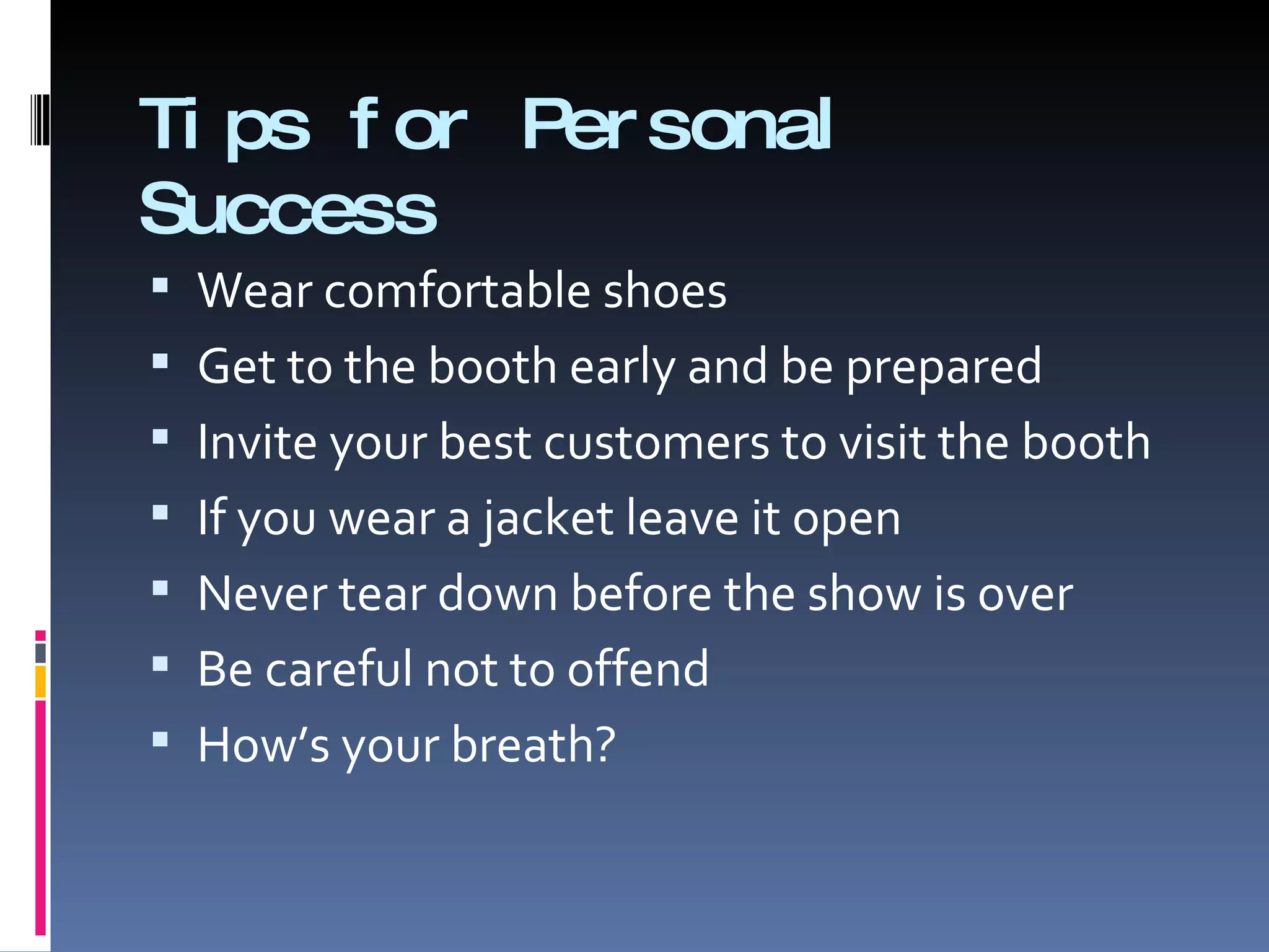 Tips for Personal Success Wear comfortable shoes Get to the booth early and be prepared Invite your best customers to visit the booth If you wear a jacket leave it open Never tear down before the show is over Be careful not to offend How’s your breath? 